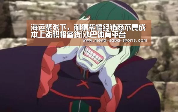 海运紧张下,刺猬紫檀经销商不畏成本上涨积极备货|沙巴体育平台(图3) 沙巴体育平台